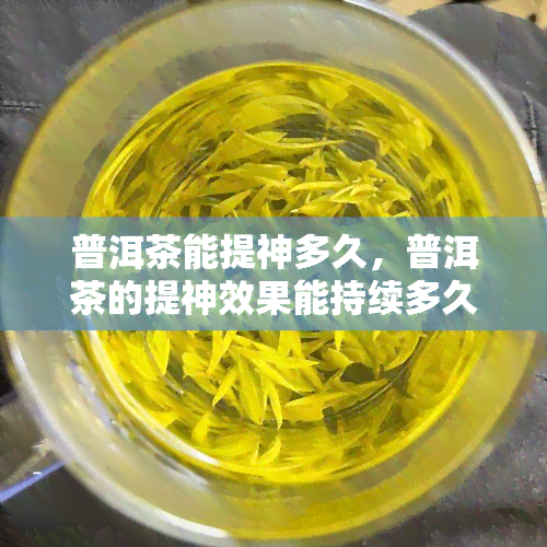 普洱茶能提神多久，普洱茶的提神效果能持续多久？