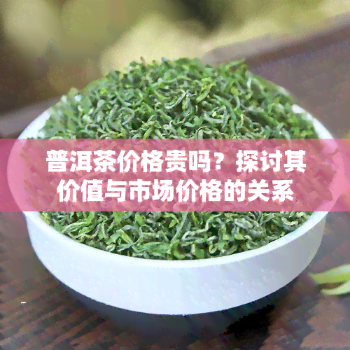 普洱茶价格贵吗？探讨其价值与市场价格的关系