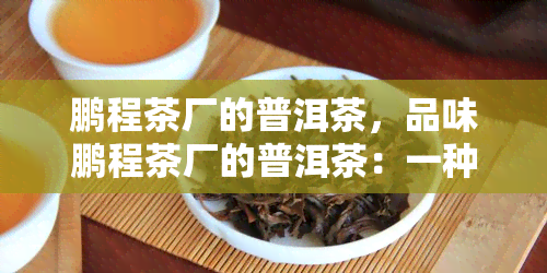 鹏程茶厂的普洱茶，品味鹏程茶厂的普洱茶：一种独特而丰富的茶叶体验