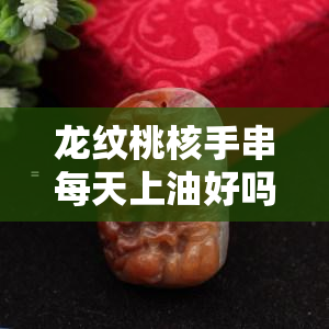 龙纹桃核手串每天上油好吗，每日保养！龙纹桃核手串需要每天上油吗？