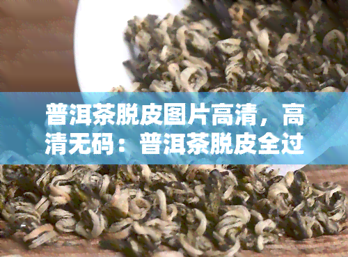 普洱茶脱皮图片高清，高清 *** ：普洱茶脱皮全过程图片展示