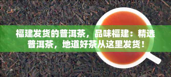 福建发货的普洱茶，品味福建：精选普洱茶，地道好茶从这里发货！