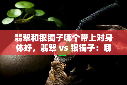 翡翠和银镯子哪个带上对身体好，翡翠 vs 银镯子：哪个佩戴对身体更有益？