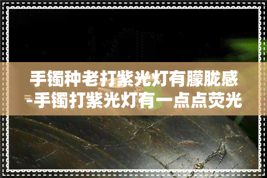 手镯种老打紫光灯有朦胧感-手镯打紫光灯有一点点荧光是不是假的