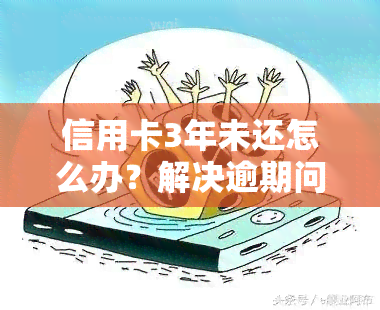 信用卡3年未还怎么办？解决逾期问题的步骤与方法