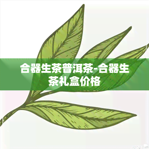 合器生茶普洱茶-合器生茶礼盒价格