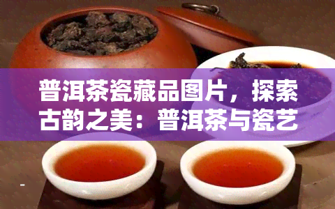 普洱茶瓷藏品图片，探索古韵之美：普洱茶与瓷艺术的完美结合——普洱茶瓷藏品图片欣