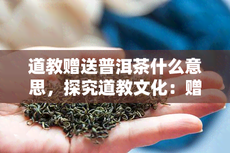 道教赠送普洱茶什么意思，探究道教文化：赠送普洱茶的深层含义