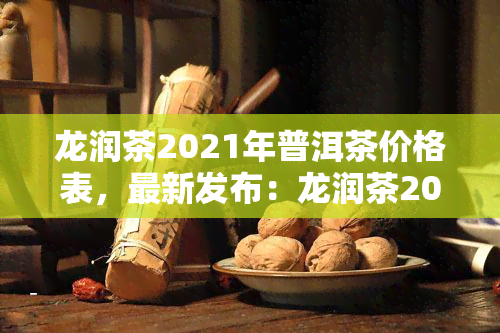 龙润茶2021年普洱茶价格表，最新发布：龙润茶2021年普洱茶价格表一览