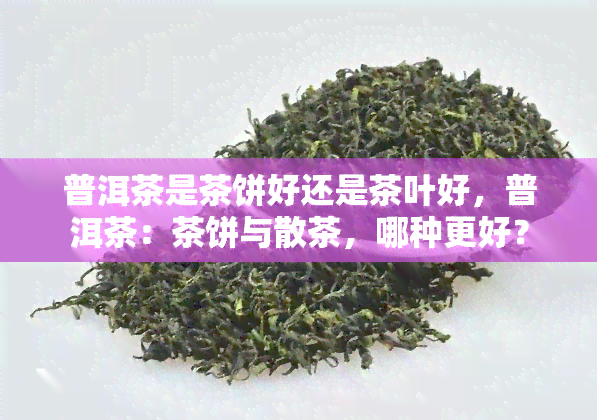 普洱茶是茶饼好还是茶叶好，普洱茶：茶饼与散茶，哪种更好？