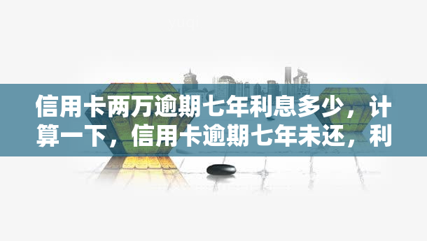 信用卡两万逾期七年利息多少，计算一下，信用卡逾期七年未还，利息会是多少？