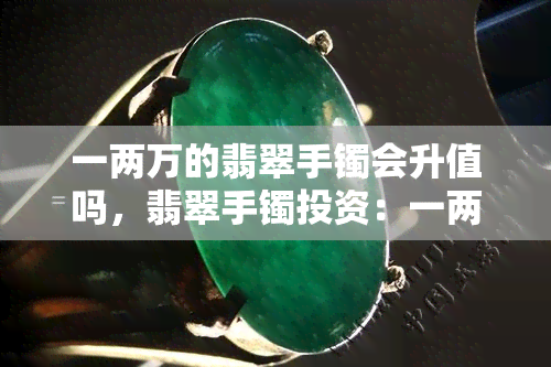 一两万的翡翠手镯会升值吗，翡翠手镯投资：一两万元的手镯会有升值空间吗？