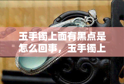 玉手镯上面有黑点是怎么回事，玉手镯上的黑点是什么？解析原因与处理方法