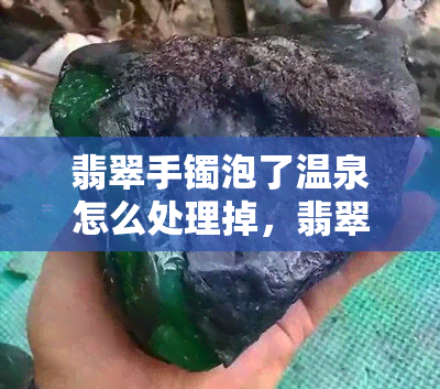 翡翠手镯泡了温泉怎么处理掉，翡翠手镯不慎泡温泉后，应该如何妥善处理？