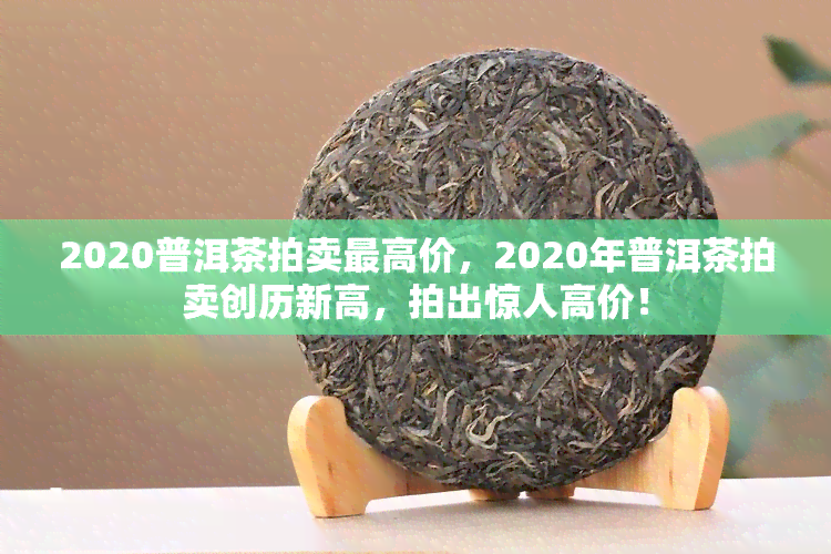 2020普洱茶拍卖更高价，2020年普洱茶拍卖创历新高，拍出惊人高价！