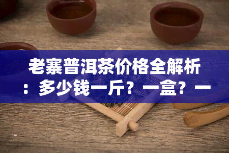 老寨普洱茶价格全解析：多少钱一斤？一盒？一探究竟