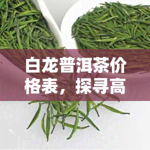 白龙普洱茶价格表，探寻高品质生活：白龙普洱茶价格表一览