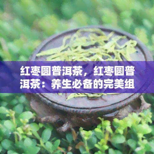 红枣圆普洱茶，红枣圆普洱茶：养生必备的完美组合