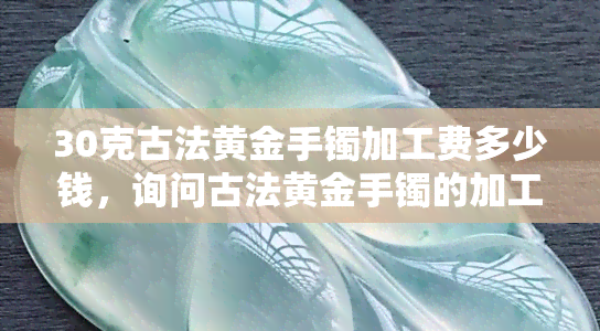 30克古法黄金手镯加工费多少钱，询问古法黄金手镯的加工费用，30克重量下的价格是多少？