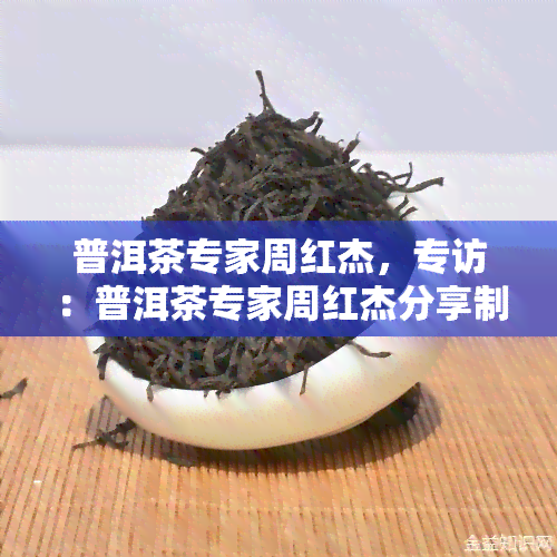 普洱茶专家周红杰，专访：普洱茶专家周红杰分享制茶心得与故事