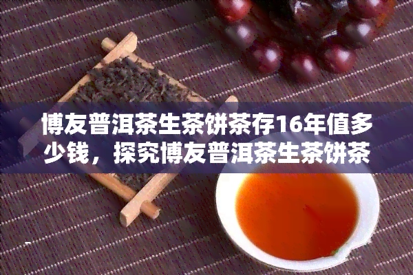 博友普洱茶生茶饼茶存16年值多少钱，探究博友普洱茶生茶饼茶16年的价值