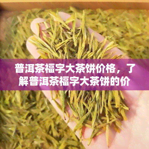 普洱茶福字大茶饼价格，了解普洱茶福字大茶饼的价格，品味传统与美味的结合！