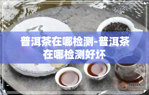 普洱茶在哪检测-普洱茶在哪检测好坏