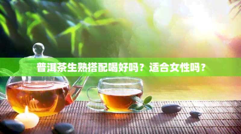 普洱茶生熟搭配喝好吗？适合女性吗？