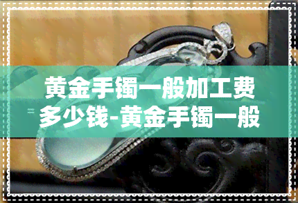 黄金手镯一般加工费多少钱-黄金手镯一般加工费多少钱一克