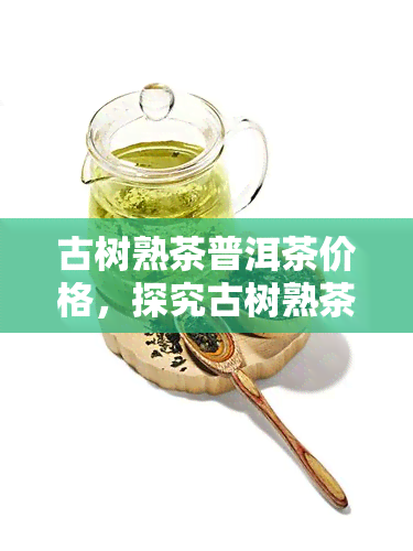 古树熟茶普洱茶价格，探究古树熟茶普洱茶的价格：一份全面的指南