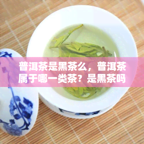 普洱茶是黑茶么，普洱茶属于哪一类茶？是黑茶吗？