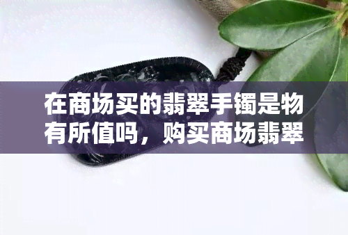 在商场买的翡翠手镯是物有所值吗，购买商场翡翠手镯是否值得？价值分析与建议