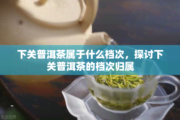 下关普洱茶属于什么档次，探讨下关普洱茶的档次归属