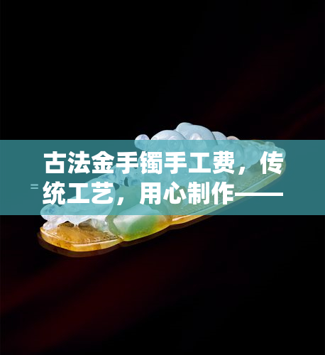 古法金手镯手工费，传统工艺，用心制作——古法金手镯的手工费详解