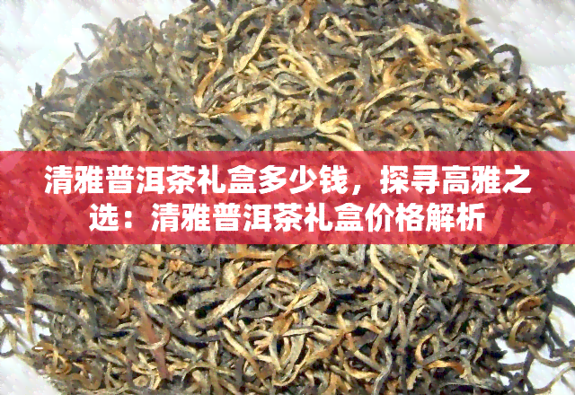 清雅普洱茶礼盒多少钱，探寻高雅之选：清雅普洱茶礼盒价格解析