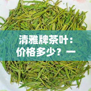 清雅牌茶叶：价格多少？一盒装清雅茶叶全了解！