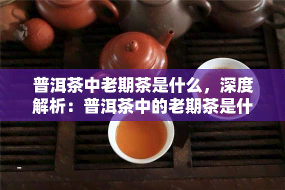 普洱茶中老期茶是什么，深度解析：普洱茶中的老期茶是什么？