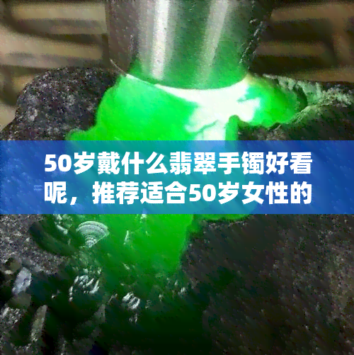 50岁戴什么翡翠手镯好看呢，推荐适合50岁女性的精美翡翠手镯款式！