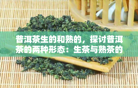 普洱茶生的和熟的，探讨普洱茶的两种形态：生茶与熟茶的区别和特点