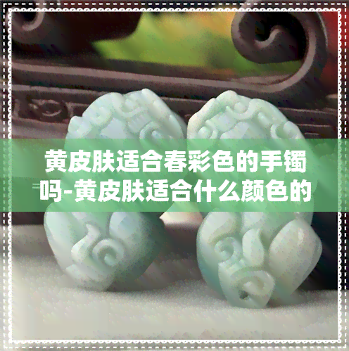 黄皮肤适合春彩色的手镯吗-黄皮肤适合什么颜色的手镯