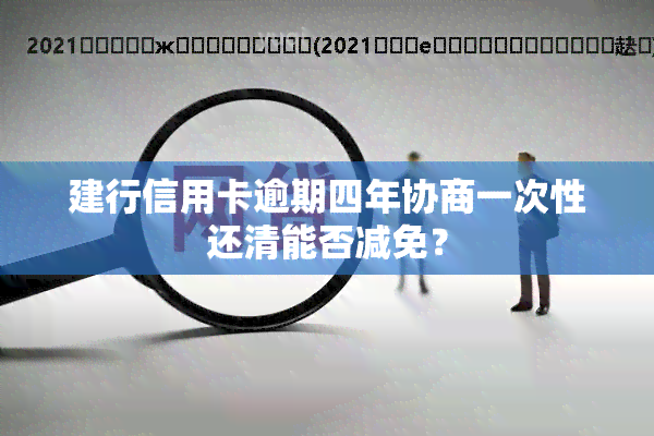 建行信用卡逾期四年协商一次性还清能否减免？