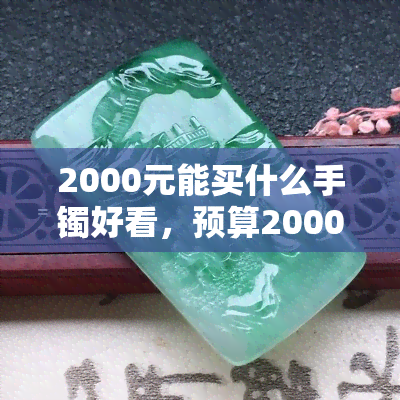 2000元能买什么手镯好看，预算2000元，如何选购一款时尚又美丽的手镯？