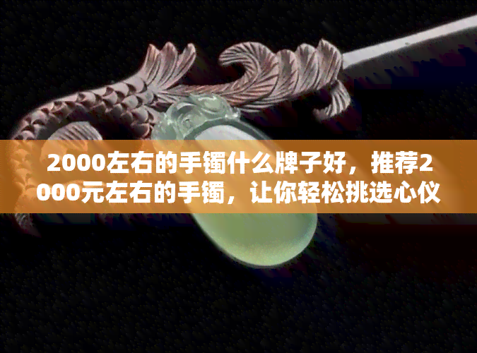 2000左右的手镯什么牌子好，推荐2000元左右的手镯，让你轻松挑选心仪款式！