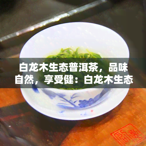 白龙木生态普洱茶，品味自然，享受健：白龙木生态普洱茶的魅力探究