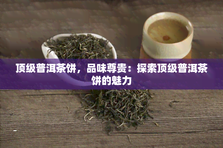 顶级普洱茶饼，品味尊贵：探索顶级普洱茶饼的魅力