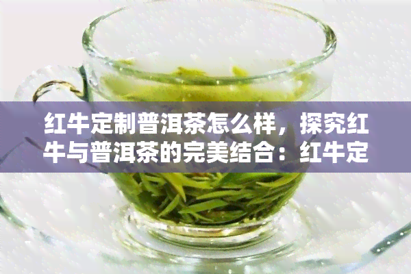 红牛定制普洱茶怎么样，探究红牛与普洱茶的完美结合：红牛定制普洱茶的魅力何在？