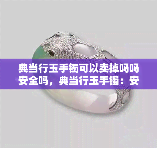 典当行玉手镯可以卖掉吗吗安全吗，典当行玉手镯：安全出售还是风险投资？