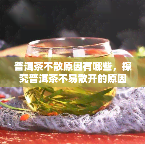 普洱茶不散原因有哪些，探究普洱茶不易散开的原因