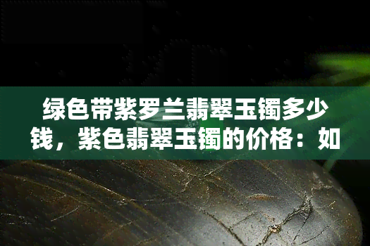 绿色带紫罗兰翡翠玉镯多少钱，紫色翡翠玉镯的价格：如何评估绿色带紫罗兰的翡翠手镯的价值？