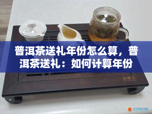 普洱茶送礼年份怎么算，普洱茶送礼：如何计算年份？